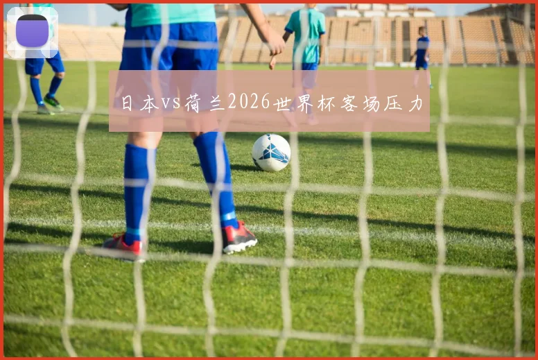日本vs荷兰2026世界杯客场压力
