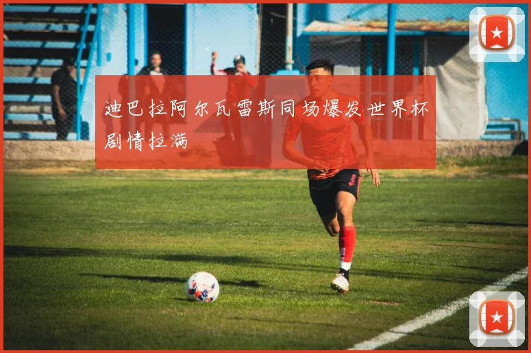 迪巴拉阿尔瓦雷斯同场爆发世界杯剧情拉满