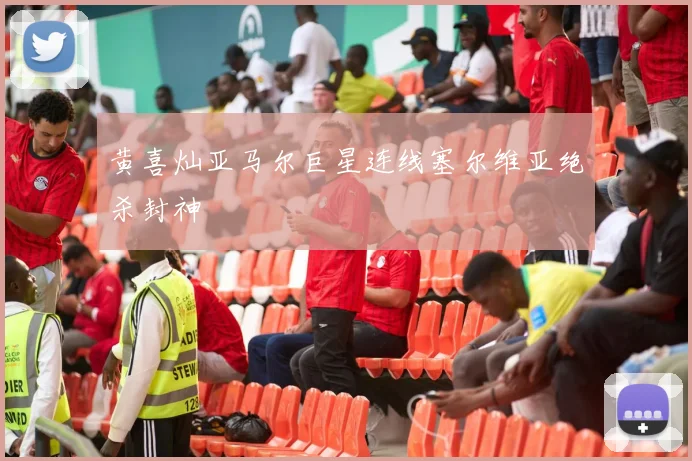 黄喜灿亚马尔巨星连线塞尔维亚绝杀封神