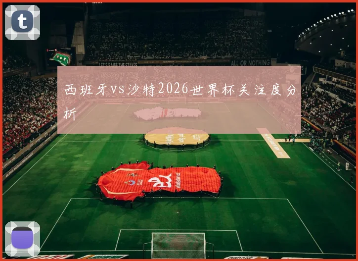 西班牙vs沙特2026世界杯关注度分析