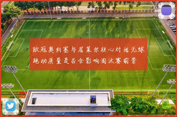 欧冠奥利塞与居莱尔核心对话无球跑动质量是否会影响淘汰赛前景