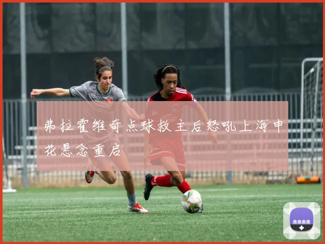 弗拉霍维奇点球救主后怒吼上海申花悬念重启