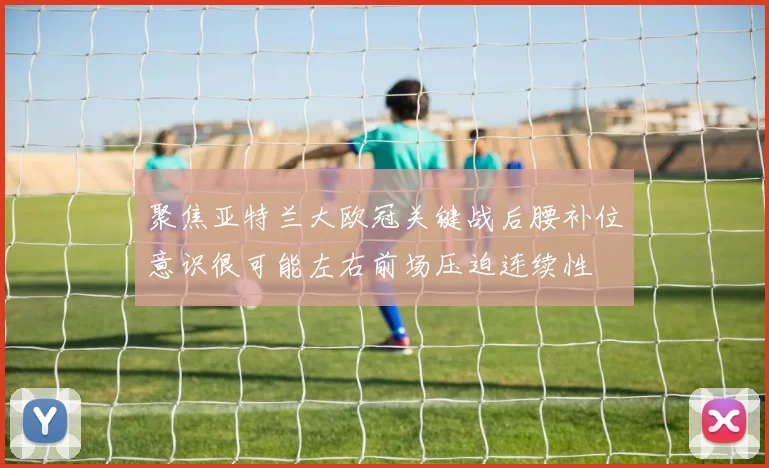 聚焦亚特兰大欧冠关键战后腰补位意识很可能左右前场压迫连续性