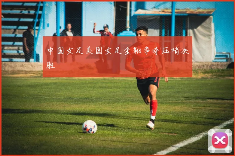 中国女足美国女足金靴争夺压哨决胜