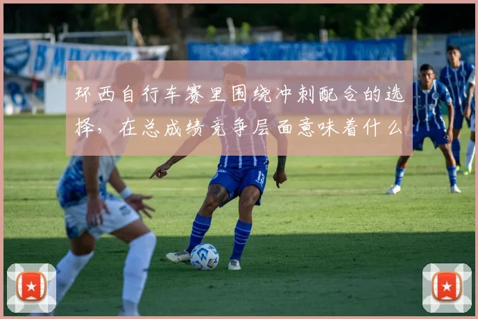 环西自行车赛里围绕冲刺配合的选择，在总成绩竞争层面意味着什么
