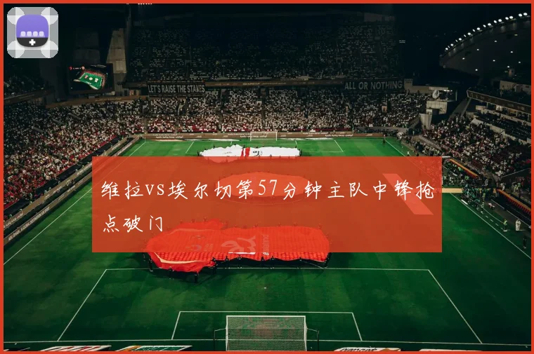 维拉vs埃尔切第57分钟主队中锋抢点破门