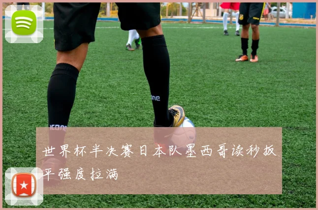 世界杯半决赛日本队墨西哥读秒扳平强度拉满