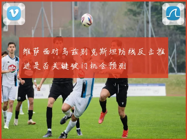 维萨面对乌兹别克斯坦防线反击推进是否关键破门机会预测