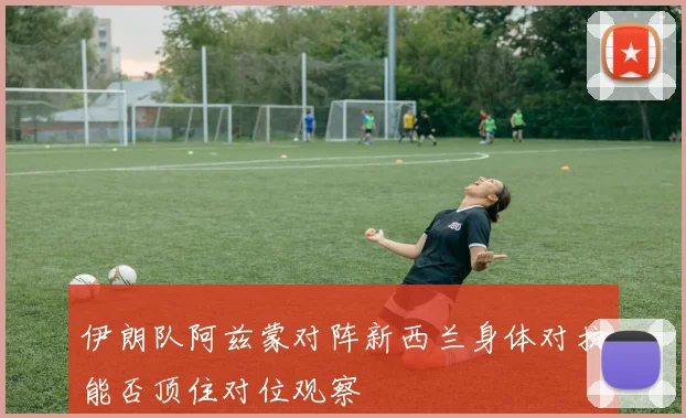 伊朗队阿兹蒙对阵新西兰身体对抗能否顶住对位观察