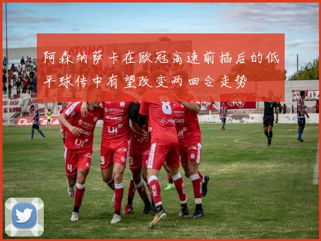 阿森纳萨卡在欧冠高速前插后的低平球传中有望改变两回合走势
