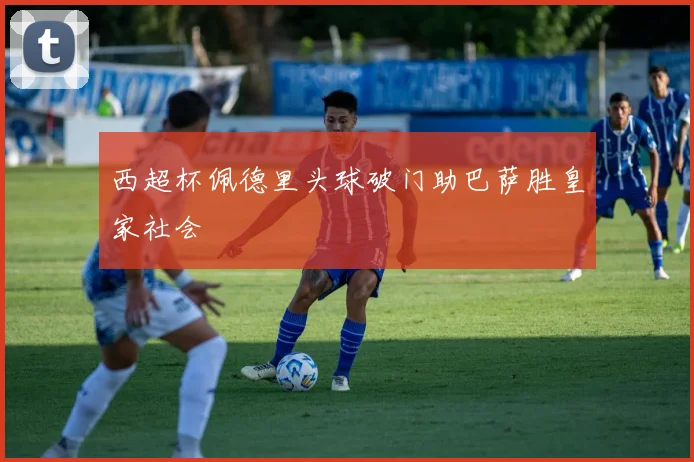 西超杯佩德里头球破门助巴萨胜皇家社会