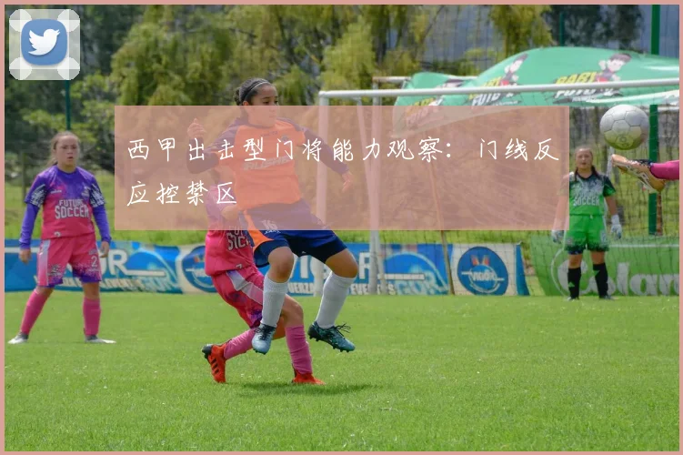 西甲出击型门将能力观察：门线反应控禁区