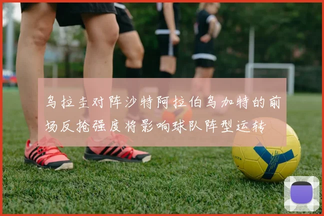 乌拉圭对阵沙特阿拉伯乌加特的前场反抢强度将影响球队阵型运转