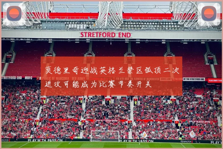 莫德里奇迎战英格兰禁区弧顶二次进攻可能成为比赛节奏开关