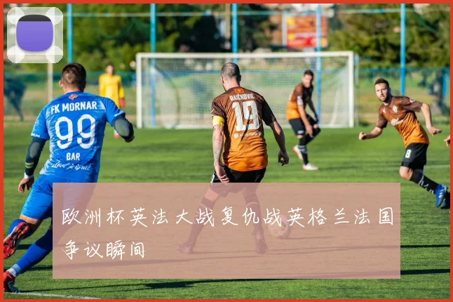 欧洲杯英法大战复仇战英格兰法国争议瞬间