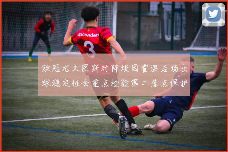 欧冠尤文图斯对阵埃因霍温后场出球稳定性会重点检验第二落点保护