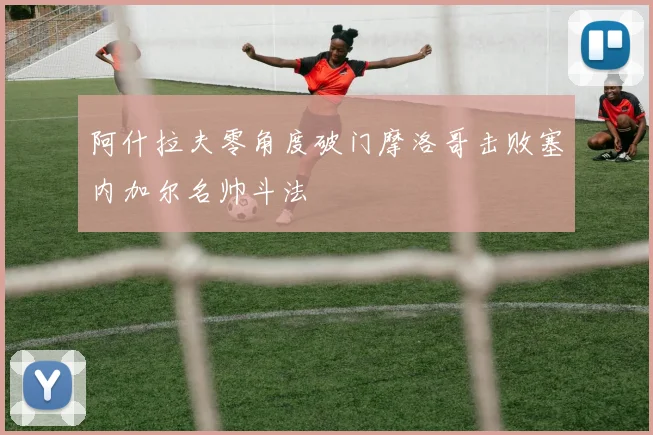 阿什拉夫零角度破门摩洛哥击败塞内加尔名帅斗法