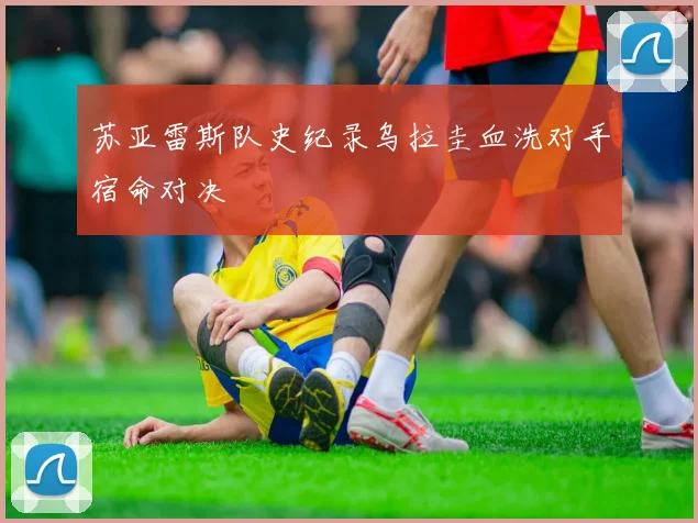 苏亚雷斯队史纪录乌拉圭血洗对手宿命对决