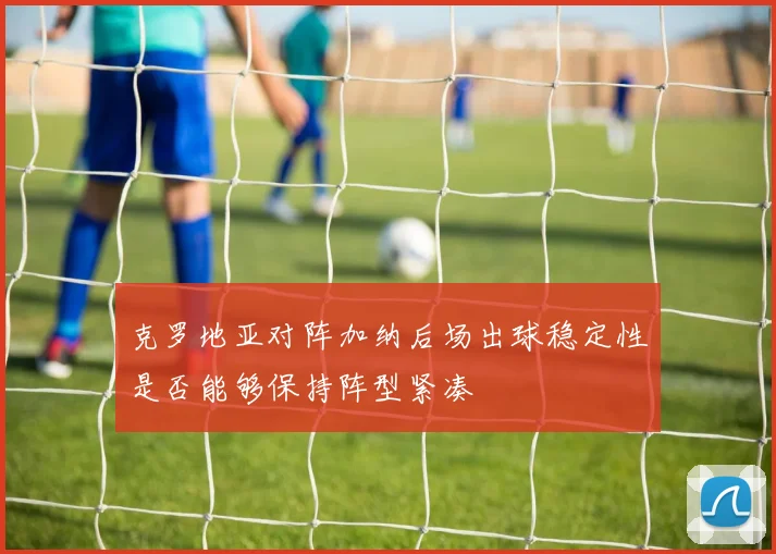 克罗地亚对阵加纳后场出球稳定性是否能够保持阵型紧凑