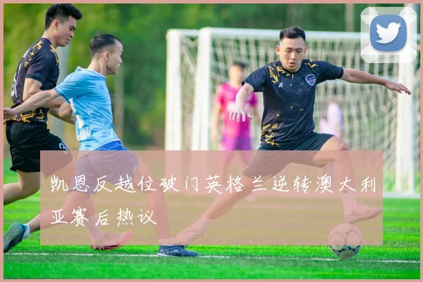 凯恩反越位破门英格兰逆转澳大利亚赛后热议