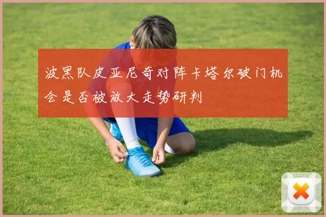 波黑队皮亚尼奇对阵卡塔尔破门机会是否被放大走势研判