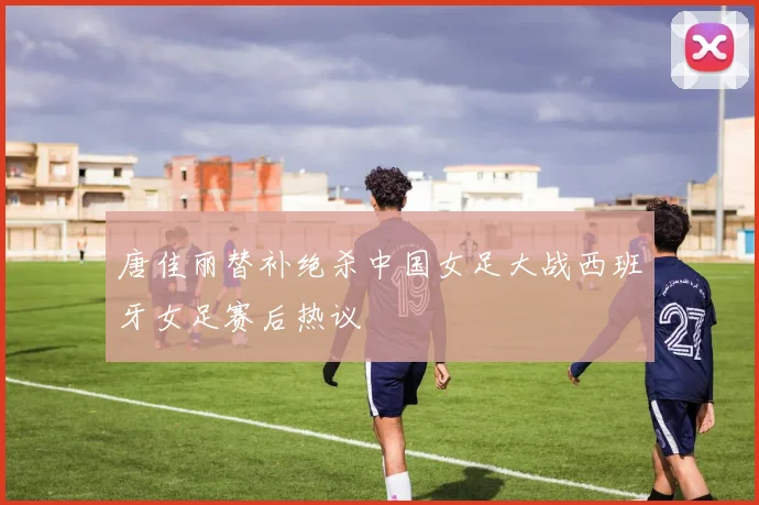 唐佳丽替补绝杀中国女足大战西班牙女足赛后热议