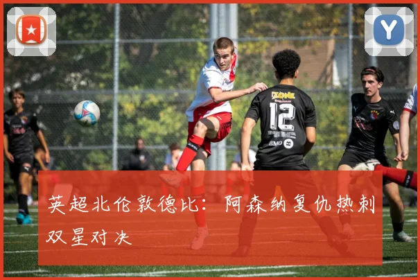 英超北伦敦德比：阿森纳复仇热刺双星对决