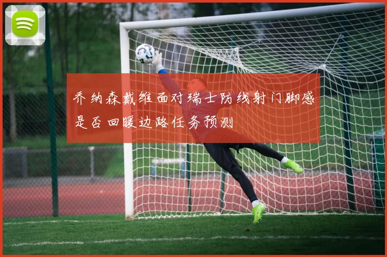 乔纳森戴维面对瑞士防线射门脚感是否回暖边路任务预测