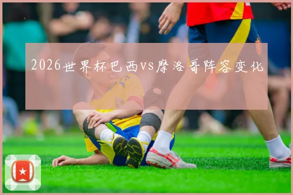 2026世界杯巴西vs摩洛哥阵容变化