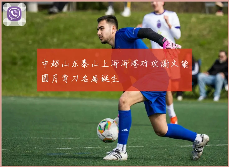 中超山东泰山上海海港对攻谢文能圆月弯刀名局诞生