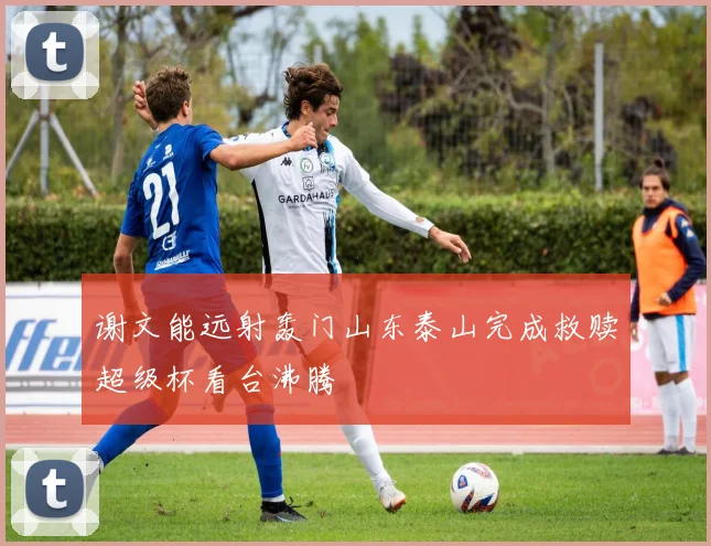 谢文能远射轰门山东泰山完成救赎超级杯看台沸腾