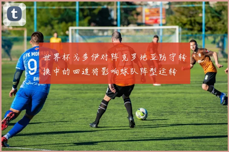 世界杯戈多伊对阵克罗地亚防守转换中的回追将影响球队阵型运转