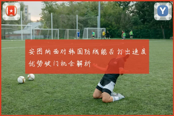安图纳面对韩国防线能否打出速度优势破门机会解析