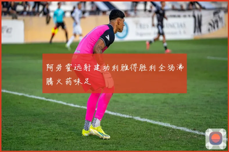 阿劳霍远射建功利雅得胜利全场沸腾火药味足