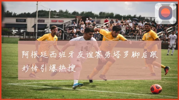 阿根廷西班牙友谊赛劳塔罗脚后跟妙传引爆热搜
