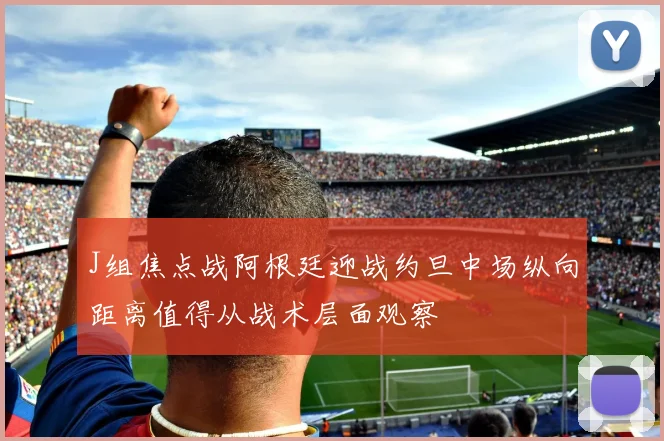 J组焦点战阿根廷迎战约旦中场纵向距离值得从战术层面观察
