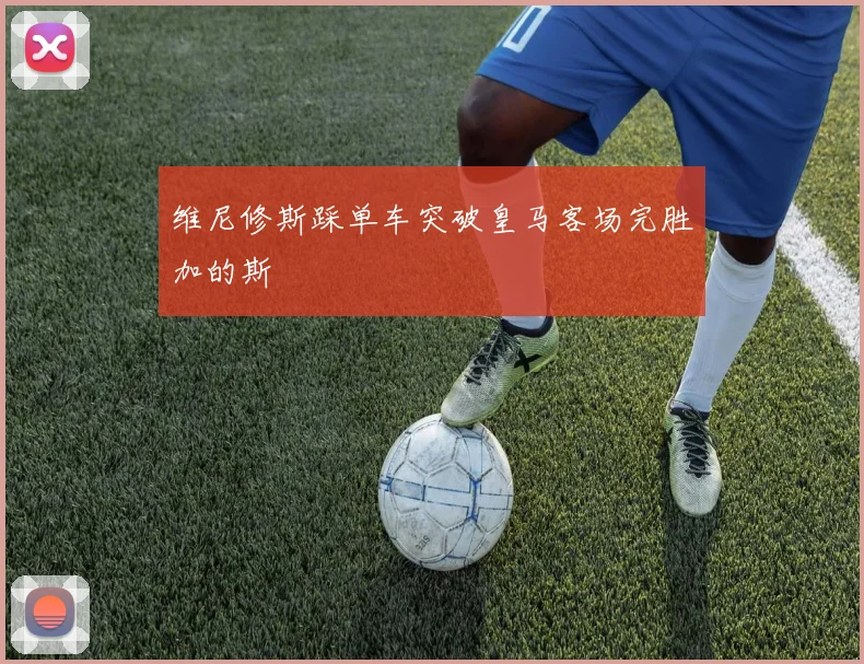 维尼修斯踩单车突破皇马客场完胜加的斯