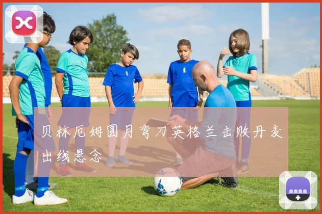 贝林厄姆圆月弯刀英格兰击败丹麦出线悬念
