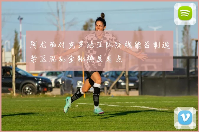 阿尤面对克罗地亚队防线能否制造禁区混乱金靴热度看点