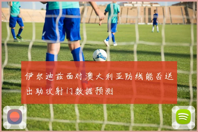 伊尔迪兹面对澳大利亚防线能否送出助攻射门数据预测