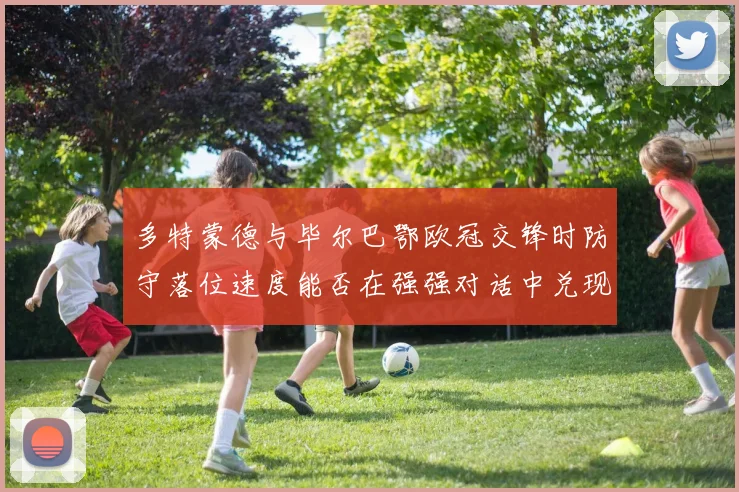 多特蒙德与毕尔巴鄂欧冠交锋时防守落位速度能否在强强对话中兑现