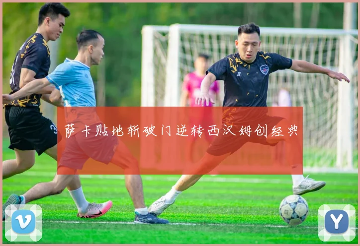 萨卡贴地斩破门逆转西汉姆创经典