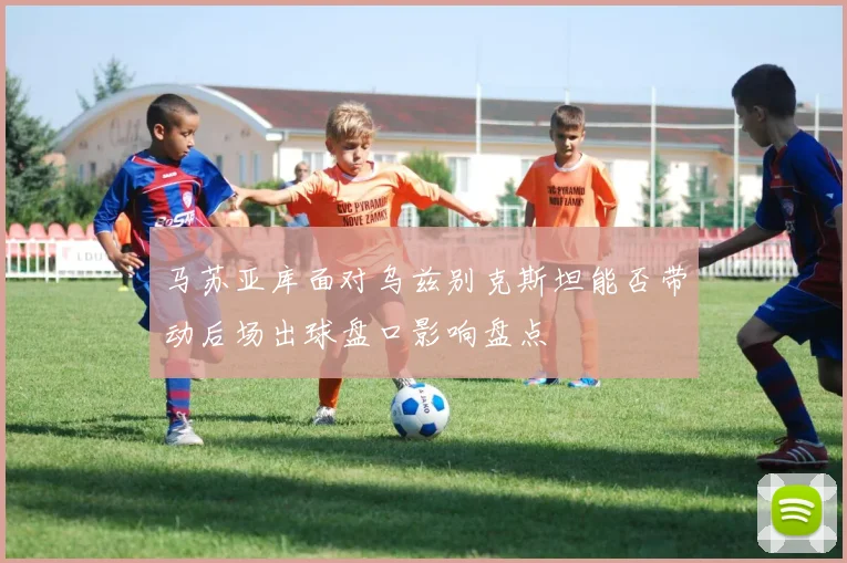 马苏亚库面对乌兹别克斯坦能否带动后场出球盘口影响盘点