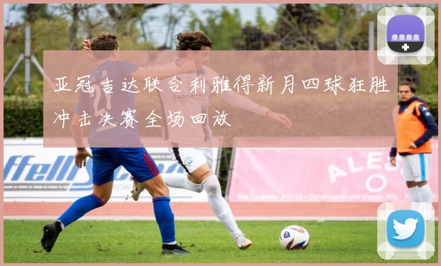 亚冠吉达联合利雅得新月四球狂胜冲击决赛全场回放