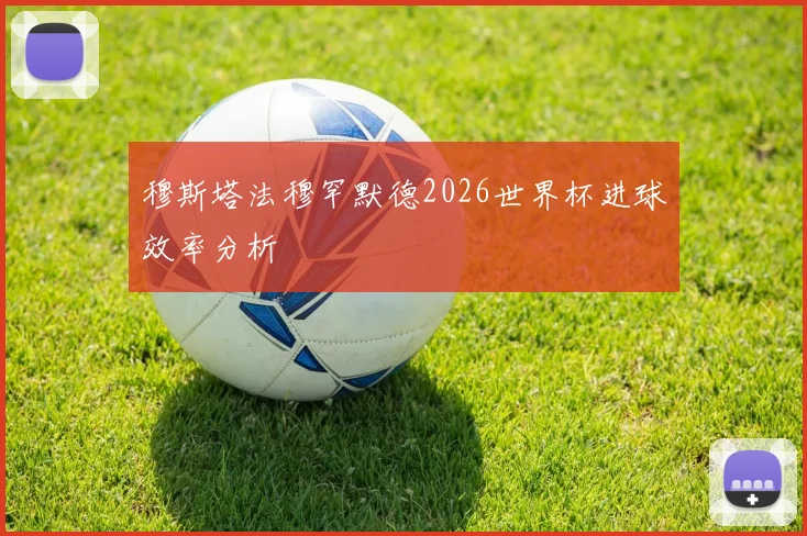 穆斯塔法穆罕默德2026世界杯进球效率分析
