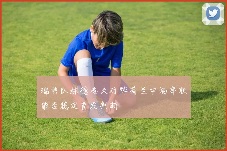 瑞典队林德洛夫对阵荷兰中场串联能否稳定首发判断