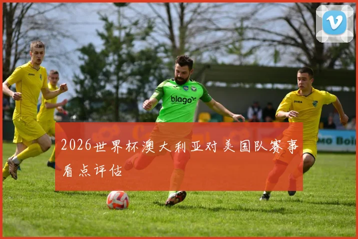 2026世界杯澳大利亚对美国队赛事看点评估