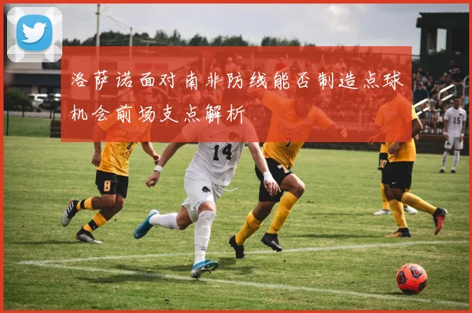 洛萨诺面对南非防线能否制造点球机会前场支点解析