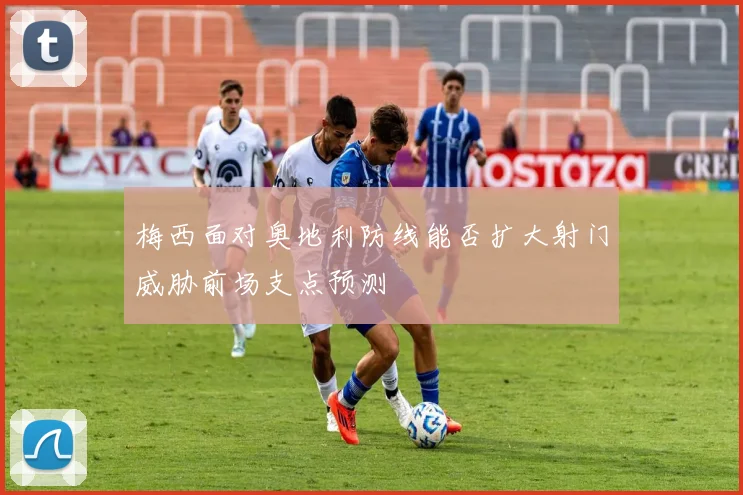 梅西面对奥地利防线能否扩大射门威胁前场支点预测