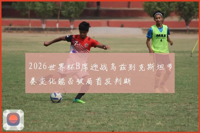 2026世界杯B席迎战乌兹别克斯坦节奏变化能否破局首发判断